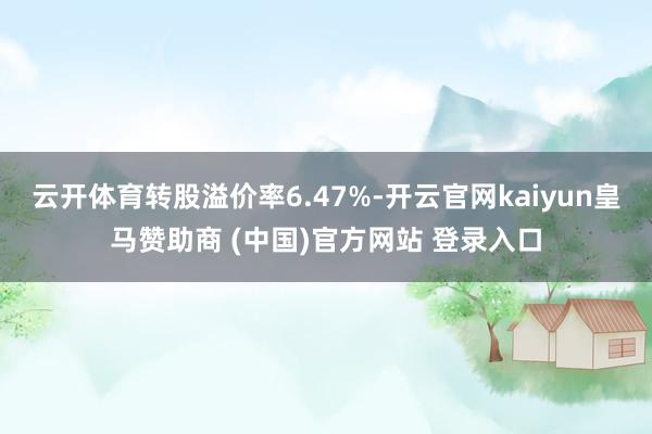 云开体育转股溢价率6.47%-开云官网kaiyun皇马赞助商 (中国)官方网站 登录入口