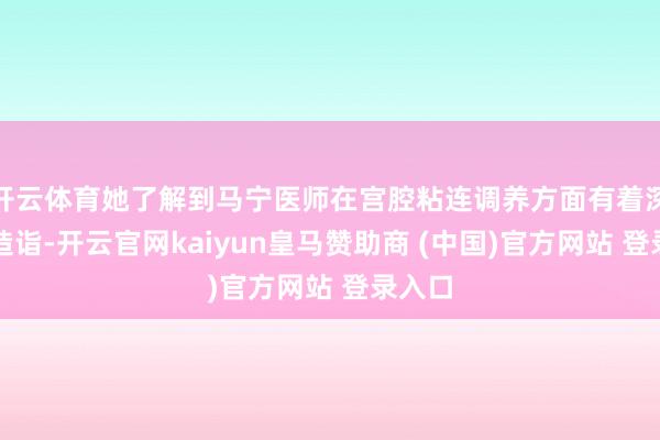 开云体育她了解到马宁医师在宫腔粘连调养方面有着深厚的造诣-开云官网kaiyun皇马赞助商 (中国)官方网站 登录入口