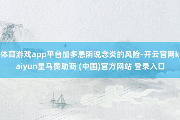 体育游戏app平台加多患阴说念炎的风险-开云官网kaiyun皇马赞助商 (中国)官方网站 登录入口