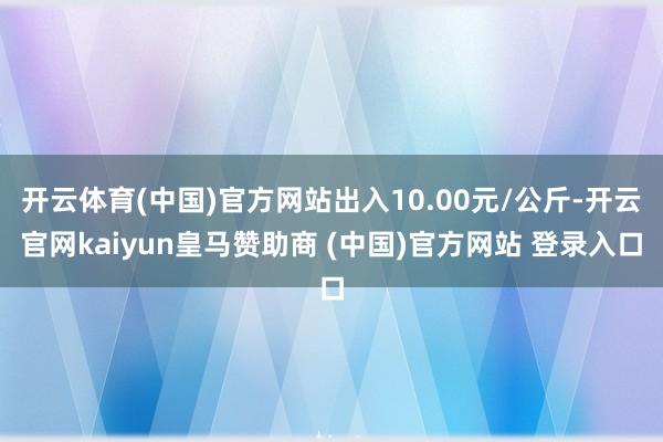 开云体育(中国)官方网站出入10.00元/公斤-开云官网kaiyun皇马赞助商 (中国)官方网站 登录入口