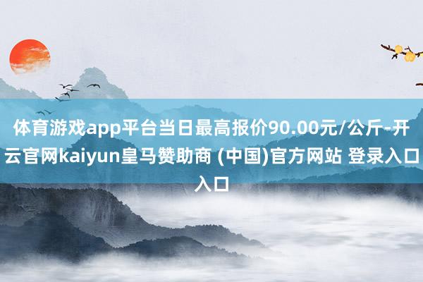 体育游戏app平台当日最高报价90.00元/公斤-开云官网kaiyun皇马赞助商 (中国)官方网站 登录入口