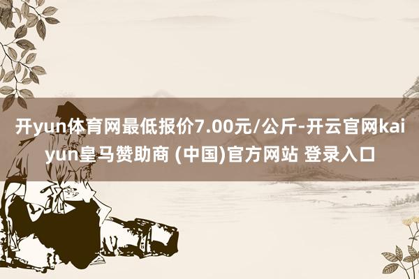 开yun体育网最低报价7.00元/公斤-开云官网kaiyun皇马赞助商 (中国)官方网站 登录入口