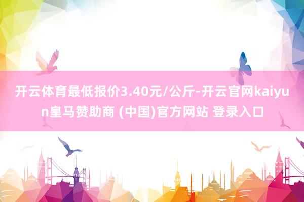 开云体育最低报价3.40元/公斤-开云官网kaiyun皇马赞助商 (中国)官方网站 登录入口