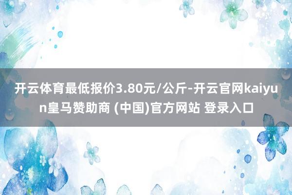 开云体育最低报价3.80元/公斤-开云官网kaiyun皇马赞助商 (中国)官方网站 登录入口