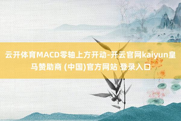 云开体育MACD零轴上方开动-开云官网kaiyun皇马赞助商 (中国)官方网站 登录入口