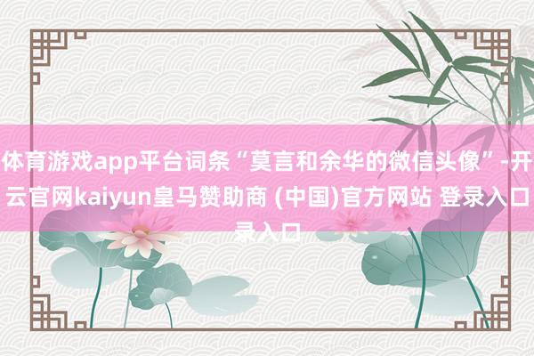 体育游戏app平台词条“莫言和余华的微信头像”-开云官网kaiyun皇马赞助商 (中国)官方网站 登录入口