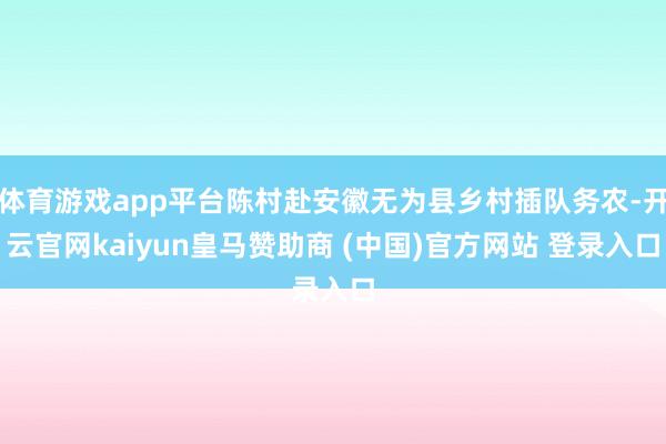 体育游戏app平台陈村赴安徽无为县乡村插队务农-开云官网kaiyun皇马赞助商 (中国)官方网站 登录入口
