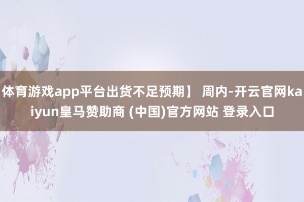 体育游戏app平台出货不足预期】 周内-开云官网kaiyun皇马赞助商 (中国)官方网站 登录入口