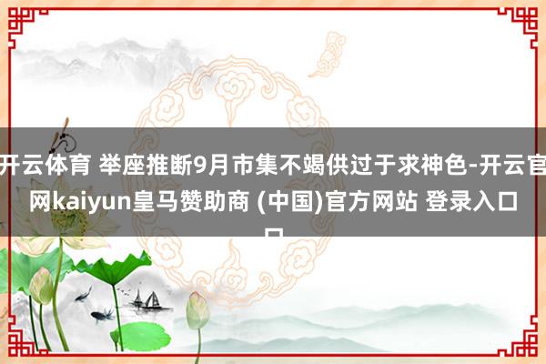 开云体育 举座推断9月市集不竭供过于求神色-开云官网kaiyun皇马赞助商 (中国)官方网站 登录入口