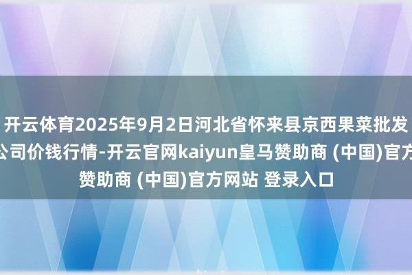 开云体育2025年9月2日河北省怀来县京西果菜批发商场有限包袱公司价钱行情-开云官网kaiyun皇马赞助商 (中国)官方网站 登录入口