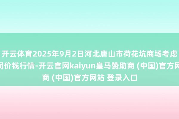 开云体育2025年9月2日河北唐山市荷花坑商场考虑科罚有限公司价钱行情-开云官网kaiyun皇马赞助商 (中国)官方网站 登录入口