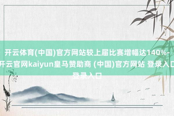 开云体育(中国)官方网站较上届比赛增幅达140%-开云官网kaiyun皇马赞助商 (中国)官方网站 登录入口