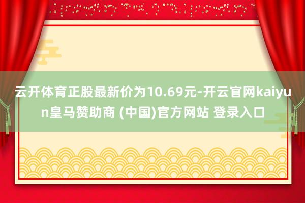 云开体育正股最新价为10.69元-开云官网kaiyun皇马赞助商 (中国)官方网站 登录入口