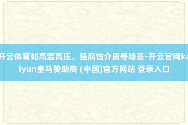 开云体育如高温高压、强腐蚀介质等场景-开云官网kaiyun皇马赞助商 (中国)官方网站 登录入口