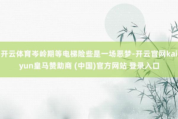 开云体育岑岭期等电梯险些是一场恶梦-开云官网kaiyun皇马赞助商 (中国)官方网站 登录入口