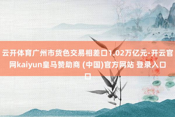云开体育广州市货色交易相差口1.02万亿元-开云官网kaiyun皇马赞助商 (中国)官方网站 登录入口