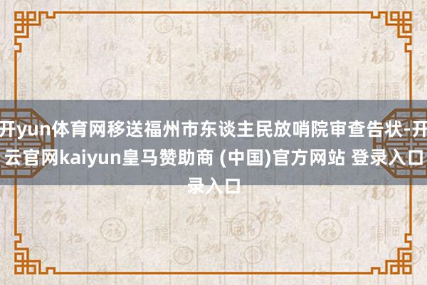 开yun体育网移送福州市东谈主民放哨院审查告状-开云官网kaiyun皇马赞助商 (中国)官方网站 登录入口
