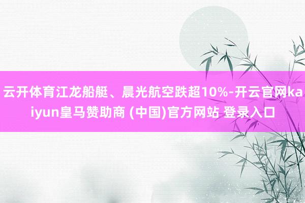 云开体育江龙船艇、晨光航空跌超10%-开云官网kaiyun皇马赞助商 (中国)官方网站 登录入口