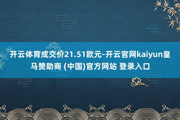 开云体育成交价21.51欧元-开云官网kaiyun皇马赞助商 (中国)官方网站 登录入口