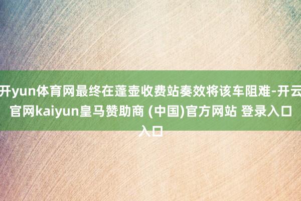 开yun体育网最终在蓬壶收费站奏效将该车阻难-开云官网kaiyun皇马赞助商 (中国)官方网站 登录入口