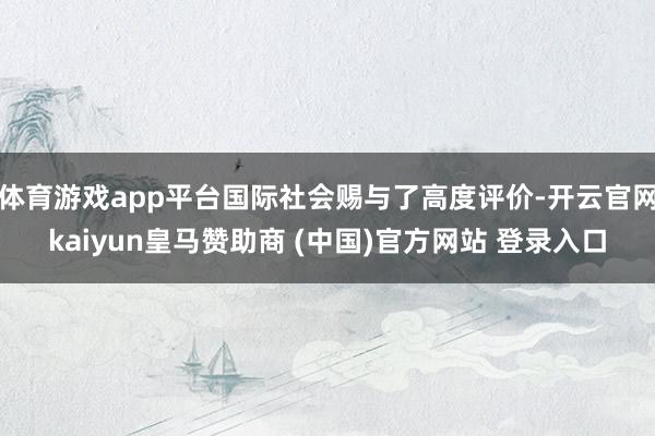 体育游戏app平台国际社会赐与了高度评价-开云官网kaiyun皇马赞助商 (中国)官方网站 登录入口