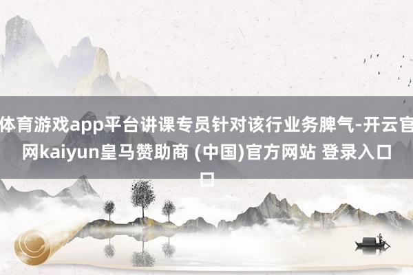 体育游戏app平台讲课专员针对该行业务脾气-开云官网kaiyun皇马赞助商 (中国)官方网站 登录入口