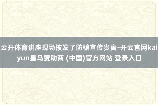云开体育讲座现场披发了防骗宣传贵寓-开云官网kaiyun皇马赞助商 (中国)官方网站 登录入口