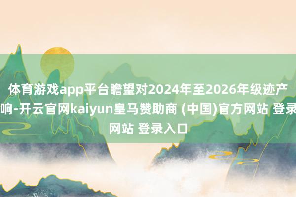 体育游戏app平台瞻望对2024年至2026年级迹产生影响-开云官网kaiyun皇马赞助商 (中国)官方网站 登录入口