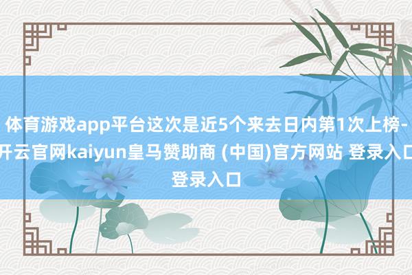 体育游戏app平台这次是近5个来去日内第1次上榜-开云官网kaiyun皇马赞助商 (中国)官方网站 登录入口