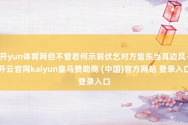 开yun体育网但不管若何示弱伏乞对方皆东当耳边风-开云官网kaiyun皇马赞助商 (中国)官方网站 登录入口