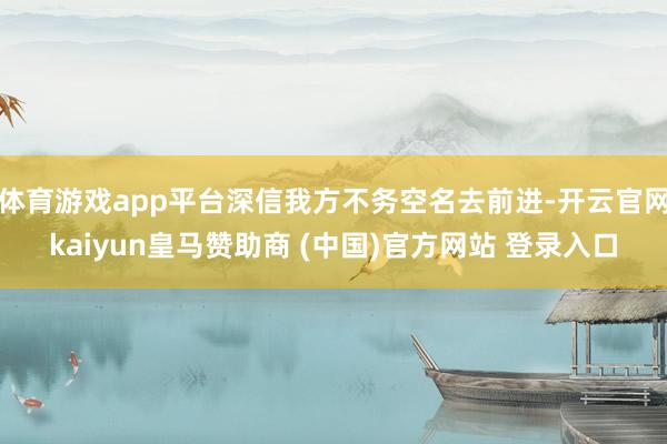 体育游戏app平台深信我方不务空名去前进-开云官网kaiyun皇马赞助商 (中国)官方网站 登录入口
