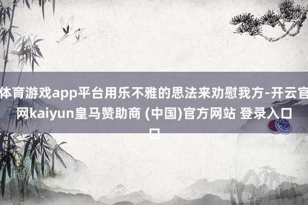 体育游戏app平台用乐不雅的思法来劝慰我方-开云官网kaiyun皇马赞助商 (中国)官方网站 登录入口