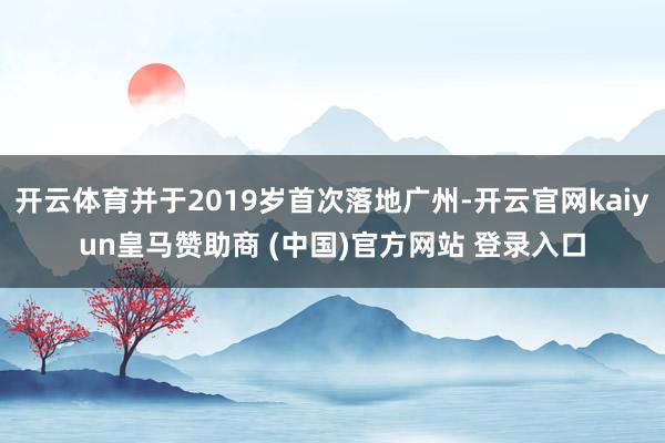 开云体育并于2019岁首次落地广州-开云官网kaiyun皇马赞助商 (中国)官方网站 登录入口
