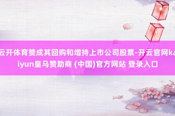 云开体育赞成其回购和增持上市公司股票-开云官网kaiyun皇马赞助商 (中国)官方网站 登录入口