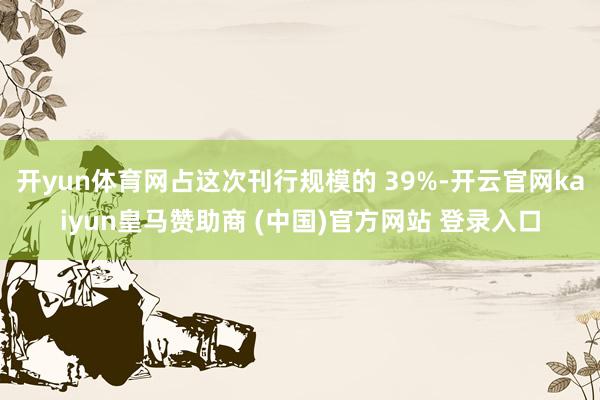 开yun体育网占这次刊行规模的 39%-开云官网kaiyun皇马赞助商 (中国)官方网站 登录入口