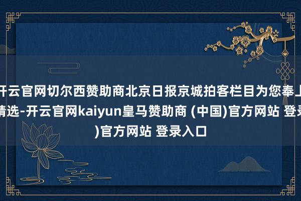 开云官网切尔西赞助商北京日报京城拍客栏目为您奉上当天精选-开云官网kaiyun皇马赞助商 (中国)官方网站 登录入口