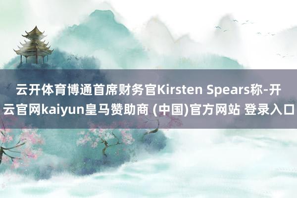 云开体育博通首席财务官Kirsten Spears称-开云官网kaiyun皇马赞助商 (中国)官方网站 登录入口
